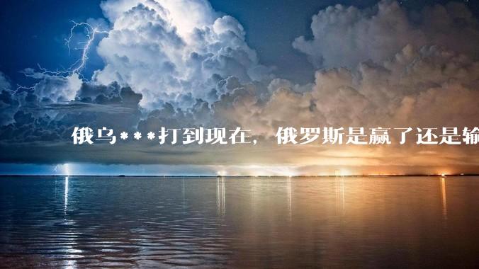 俄乌***打到现在，俄罗斯是赢了还是输了？