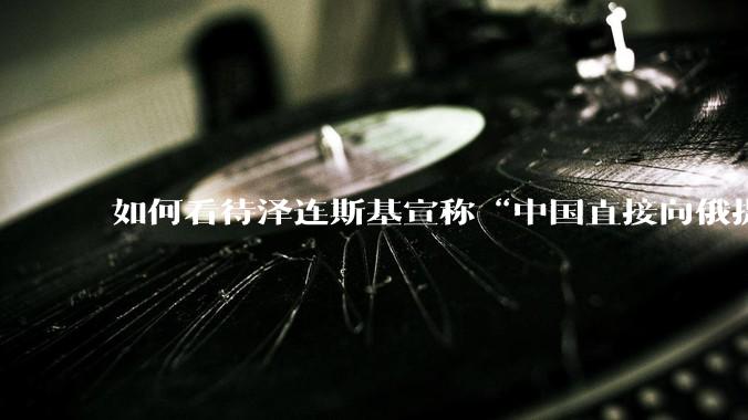 如何看待泽连斯基宣称“中国直接向俄提供***援”?